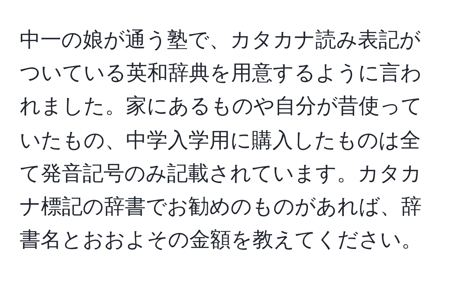 中一の娘が通う塾で、カタカナ読み表記がついている英和辞典を用意するように言われました。家にあるものや自分が昔使っていたもの、中学入学用に購入したものは全て発音記号のみ記載されています。カタカナ標記の辞書でお勧めのものがあれば、辞書名とおおよその金額を教えてください。