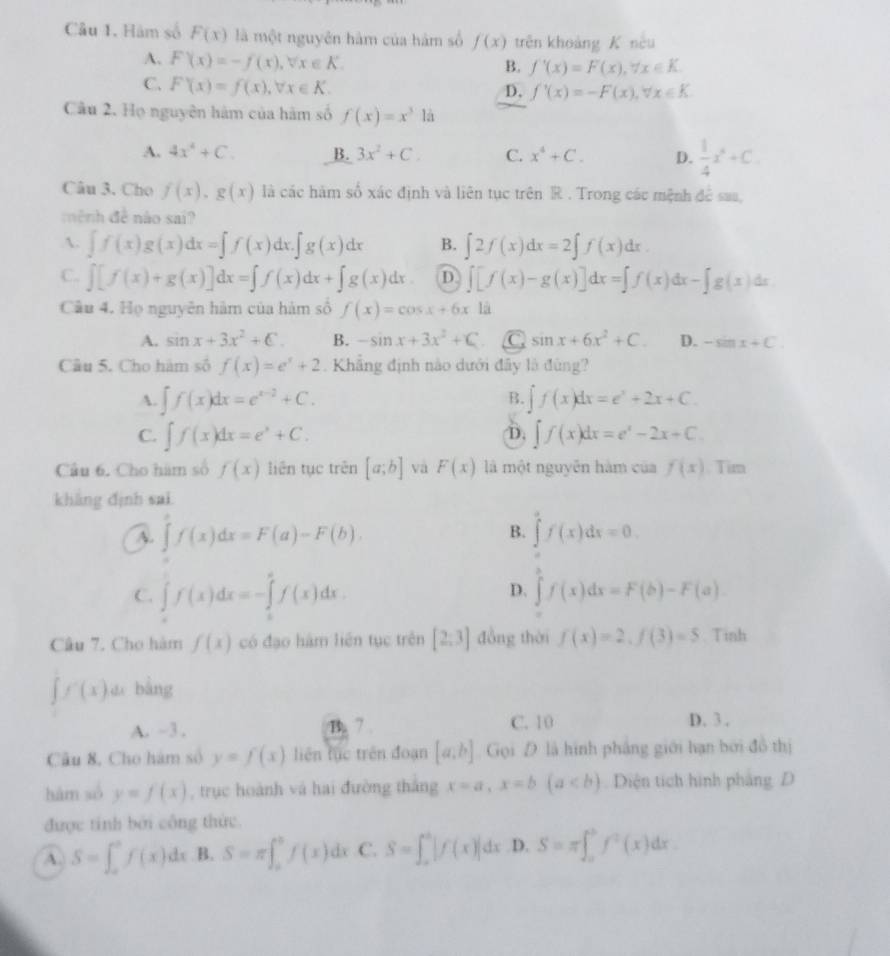 Câu 1, Hám số F(x) là một nguyên hàm của hàm số f(x) trên khoảng K nêu
A. F(x)=-f(x),forall x∈ K.
B. f'(x)=F(x),forall x∈ K.
C. F'(x)=f(x),forall x∈ K.
D. f'(x)=-F(x),forall x∈ K
Câu 2. Họ nguyên hàm của hàm số f(x)=x^3la
A. 4x^4+C. B. 3x^2+C. C. x^4+C. D.  1/4 x^4+C.
Câu 3. Cho f(x),g(x) là các hàm số xác định và liên tục trên R . Trong các mệnh đề sau,
mệnh đề nào sai?
A. ∈t f(x)g(x)dx=∈t f(x)dx.∈t g(x)dx B. ∈t 2f(x)dx=2∈t f(x)dx.
C. ∈t [f(x)+g(x)]dx=∈t f(x)dx+∈t g(x)dx. D ∈t [f(x)-g(x)]dx=∈t f(x)dx-∈t g(x)dx
Câu 4. Họ nguyên hàm của hàm số f(x)=cos x+6x là
A. sin x+3x^2+C. B. -sin x+3x^2+C C sin x+6x^2+C. D. -sin x+C.
Câu 5. Cho hàm số f(x)=e^x+2. Khẳng định nào dưới đây là đùng?
A. ∈t f(x)dx=e^(x-2)+C. ∈t f(x)dx=e^x+2x+C.
B.
C. ∈t f(x)dx=e^x+C. ∈t f(x)dx=e^x-2x+C.
D,
Câu 6. Cho hàm số f(x) liên tục trên [a;b] và F(x) là một nguyễn hàm của f(x). Tim
khàng định sai
A. ∈t f(x)dx=F(a)-F(b). ∈tlimits^(a^af(
B.
D.
C. ∈t f(x)dx=-∈tlimits _a^af(x)dx.)f(x)dx. ∈tlimits f(x)dx=F(b)-F(a).
Câu 7. Cho hàm f(x) có đạo hàm liên tục trên [2:3] đồng thời f(x)=2,f(3)=5 Tinh
∈t f'(x)dx bàng
A. ~3 . B. 7 . C. 10 D. 3 .
Câu 8, Cho hàm số y=f(x) liên fục trên đoạn [a,b] Gọi  là hình pháng giới hạn bởi đồ thị
hàm só y=f(x) , trục hoành và hai đường thắng x=a,x=b(a Diện tích hình pháng D
được tính bởi công thức.
A. S=∈t _a^(bf(x)dx B. S=π ∈t _a^bf(x)dx C. S=∈t _a^b|f(x)|dx D. S=π ∈t _a^bf^2)(x)dx.