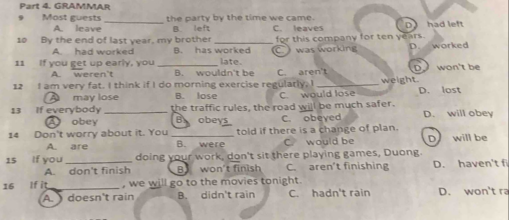 GRAMMAR
9 Most guests _the party by the time we came.
D
A. leave B. left C. leaves had left
10 By the end of last year, my brother _for this company for ten years.
A. had worked B. has worked C. was working D. worked
11 If you get up early, you _late.
A. weren't B. wouldn't be C. aren't D won't be
12 I am very fat. I think if I do morning exercise regularly, I _weight.
A may lose B. lose C. would lose D. lost
13 If everybody _the traffic rules, the road will be much safer.
A obey B obeys C. obeyed D. will obey
14 Don't worry about it. You _told if there is a change of plan.
A. are B. were C. would be D will be
15 If you_ doing your work, don't sit there playing games, Duong.
A. don't finish Bwon't finish C. aren’t finishing D. haven't fi
16 If it_ , we will go to the movies tonight.
A. doesn't rain B. didn't rain C. hadn't rain D. won't ra