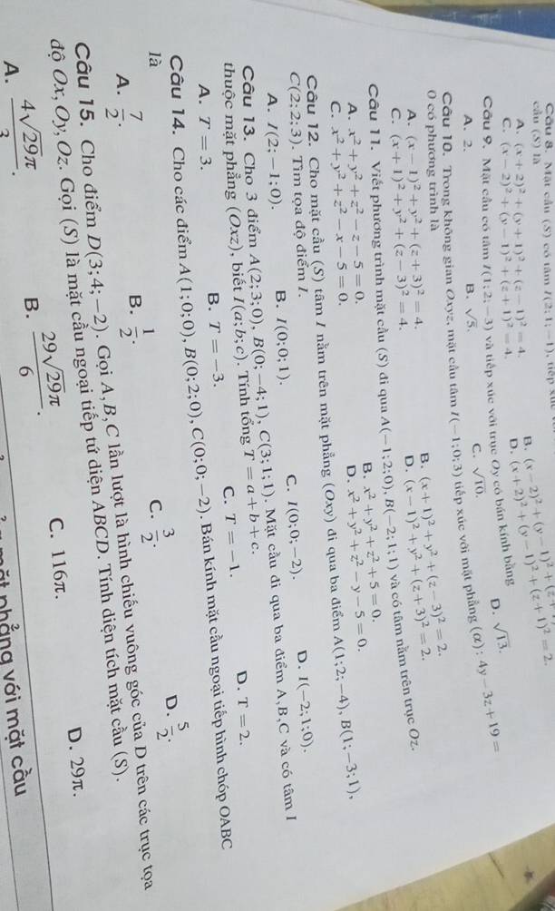 Cầu 8. Mặt cầu (S) có tâm I(2;1;-1)
cầu (S) là
A. (x+2)^2+(y+1)^2+(z-1)^2=4. B. (x-2)^2+(y-1)^2+(z+
C. (x-2)^2+(y-1)^2+(z+1)^2=4. D. (x+2)^2+(y-1)^2+(z+1)^2=2.
D.
Cầu 9. Mặt cầu có tâm I(1;2;-3) và tiếp xúc với trục Oy có bán kính bằng sqrt(13).
A. 2. B. sqrt(5).
C. sqrt(10).
Câu 10. Trong không gian Oxyz, mặt cầu tâm I(-1;0;3) tiếp xúc với mặt phẳng (alpha ):4y-3z+19=
0 có phương trình là
A. (x-1)^2+y^2+(z+3)^2=4.
B. (x+1)^2+y^2+(z-3)^2=2. (x-1)^2+y^2+(z+3)^2=2.
C. (x+1)^2+y^2+(z-3)^2=4.
D.
Câu 11. Viết phương trình mặt cầu (S) đi qua A(-1;2;0),B(-2;1;1) và có tâm nằm trên trục Oz.
A. x^2+y^2+z^2-z-5=0. B. x^2+y^2+z^2+5=0.
D. x^2+y^2+z^2-y-5=0.
C. x^2+y^2+z^2-x-5=0.
Câu 12. Cho mặt cầu (S) tâm / nằm trên mặt phẳng (Oxy) đi qua ba điểm A(1;2;-4),B(1;-3;1),
C(2;2;3). Tìm tọa độ điểm 1. D. I(-2;1;0).
A. I(2;-1;0). B. I(0;0;1). C. I(0;0;-2).
Câu 13. Cho 3 điểm A(2;3;0),B(0;-4;1),C(3;1;1).  Mặt cầu đi qua ba điểm A,B,C và có tâm I
thuộc mặt phẳng (Oxz) ,biết I(a;b;c). Tính tổng T=a+b+c.
C. T=-1. D. T=2.
A. T=3.
B. T=-3.
Câu 14. Cho các điểm A(1;0;0),B(0;2;0),C(0;0;-2). Bán kính mặt cầu ngoại tiếp hình chóp OABC
là
C.  3/2 .
D.  5/2 .
A.  7/2 .
B.  1/2 .
Câu 15. Cho điểm D(3;4;-2). Gọi A,B,C lần lượt là hình chiếu vuông góc của D trên các trục tọa
độ Ox, Oy, Oz. Gọi (S) là mặt cầu ngoại tiếp tứ diện ABCD. Tính diện tích mặt cầu (S).
C. 116π. D. 29π.
A.  4sqrt(29)π /3 .
B.  29sqrt(29)π /6 .
ặt nhẳng với mặt cầu