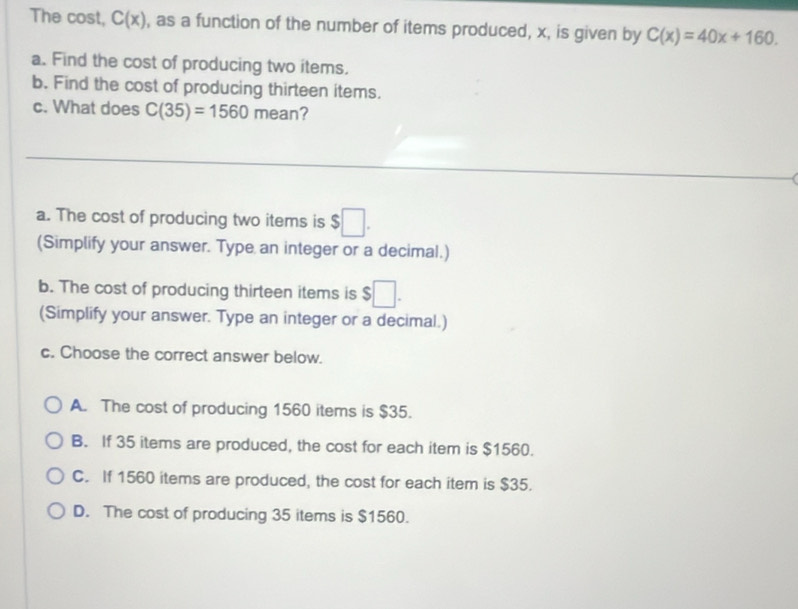 The cost, C(x) , as a function of the number of items produced, x, is given by C(x)=40x+160.
a. Find the cost of producing two items.
b. Find the cost of producing thirteen items.
c. What does C(35)=1560 mean?
_
a. The cost of producing two items is $□. 
(Simplify your answer. Type an integer or a decimal.)
b. The cost of producing thirteen items is $□. 
(Simplify your answer. Type an integer or a decimal.)
c. Choose the correct answer below.
A. The cost of producing 1560 items is $35.
B. If 35 items are produced, the cost for each item is $1560.
C. If 1560 items are produced, the cost for each item is $35.
D. The cost of producing 35 items is $1560.