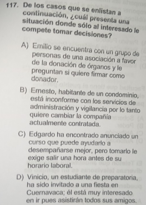 De los casos que se enlistan a
continuación, ¿cuái presenta una
situación donde sólo al interesado le
compete tomar decisiones?
A) Emilio se encuentra con un grupo de
personas de una asociación a favor
de la donación de órganos y le
preguntan si quiere firmar como
donador.
B) Ernesto, habitante de un condominio,
está inconforme con los servicios de
administración y vigilancia por lo tanto
quiere cambiar la compañía
actualmente contratada.
C) Edgardo ha encontrado anunciado un
curso que puede ayudarlo a
desempañarse mejor, pero tomarlo le
exige salir una hora antes de su
horario laboral.
D) Vinicio, un estudiante de preparatoria,
ha sido invitado a una fiesta en
Cuernavaca; él está muy interesado
en ir pues asistirán todos sus amigos.