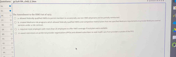 Questions gr2uh19h_ch02.2.34m Question 36 of 50 -
34
35
36he Amendment to the HMO Act of 1973
37a. allowed federally qualified HMOs to permit members to occasionally use non-HMO physicians and be partially reimbursed.
b. created Medicare risk programs which allowed federally qualified HMOs and competitive medical plans that met specified Medicare requirements to provide Medicare-covered
3services under a risk contract.
3c. required most employers with more than 25 employees to offer HMO coverage if local plans were available.
4d. eased restrictions on preferred provider organizations (PPOs) and allowed subscribers to seek health care from providers outside of the PPO.
4
4