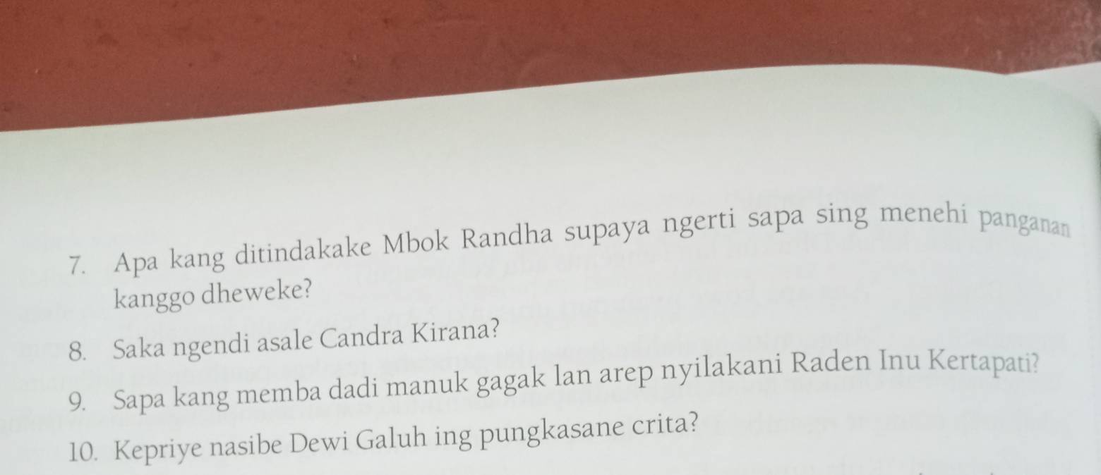 Apa kang ditindakake Mbok Randha supaya ngerti sapa sing menehi panganan 
kanggo dheweke? 
8. Saka ngendi asale Candra Kirana? 
9. Sapa kang memba dadi manuk gagak lan arep nyilakani Raden Inu Kertapati? 
10. Kepriye nasibe Dewi Galuh ing pungkasane crita?