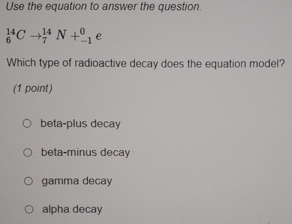 Use the equation to answer the question.
_6^(14)Cto _7^(14)N+_(-1)^0 e
Which type of radioactive decay does the equation model?
(1 point)
beta-plus decay
beta-minus decay
gamma decay
alpha decay