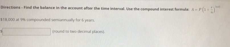 Directions - Find the balance in the account after the time interval. Use the compound interest formula: A=P(1+ r/n )^(n4)
$18,000 at 9% compounded semiannually for 6 years. 
□ (round to two decimal places).