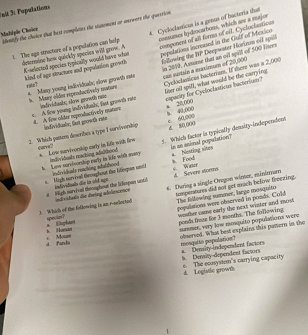 nit 3: Populations
4. Cycloclasticus is a genus of bacteria that
consumes hydrocarbons, which are a major
Identify the choice that best completes the statement or answers the question.
Multiple Choice
component of all forms of oil. Cycloclasticus
populations increased in the Gulf of Mexico
1. The age structure of a population can help
following the BP Deepwater Horizon oil spill
determine how quickly species will grow. A
K-selected species typically would have what
can sustain a maxímum of 20,000
a. Many young individuals; slow growth rate in 2010, Assume that an oil spill of 500 liters
kind of age structure and population growth
rate?
Cycloclasticus bacterium. If there was a 2,000
capacity for Cycloclasticus bacterium?
c. A few young individuals; fast growth rate liter oil spill, what would be the carrying
b. Many older reproductively mature
individuals; slow growth rate
a. 20,000
b. 40,000
d. A few older reproductively mature
individuals; fast growth rate
d. 80,000
2. Which pattern describes a type I survivorship c. 60,000
a. Low survivorship early in life with few 5. Which factor is typically density-independent
curve?
b. Low survivorship early in life with many in an animal population?
individuals reaching adulthood
individuals reaching adulthood a. Nesting sites
c. Water
c. High survival throughout the lifespan until b. Food
6. During a single Oregon winter, minimum
d. High survival throughout the lifespan until d. Severe storms
individuals die in old age
temperatures did not get much below freezing.
The following summer, large mosquito
individuals die during adolescence
populations were observed in ponds. Cold
3. Which of the following is an r-selected
ponds froze for 3 months. The following
species?
weather came early the next winter and most
a. Elephant
b. Human
summer, very low mosquito populations were
c. Mouse
observed. What best explains this pattern in the
d. Panda
mosquito population?
a. Density-independent factors
b. Density-dependent factors
c. The ecosystem’s carrying capacity
d. Logistic growth
