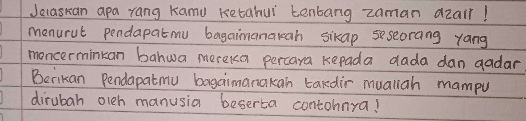 Jelaskan apa rang Kamu Ketahui tenbang zaman azair! 
menurut pendapatmu bagaimanakah sikap seseorang yang 
moncerminkan bahwa mereka percara kepada dada dan gadar 
Berikan Pendapatmu bagaimanakah tardir muallah mampu 
dirubah olch manusia beserta contohnra!