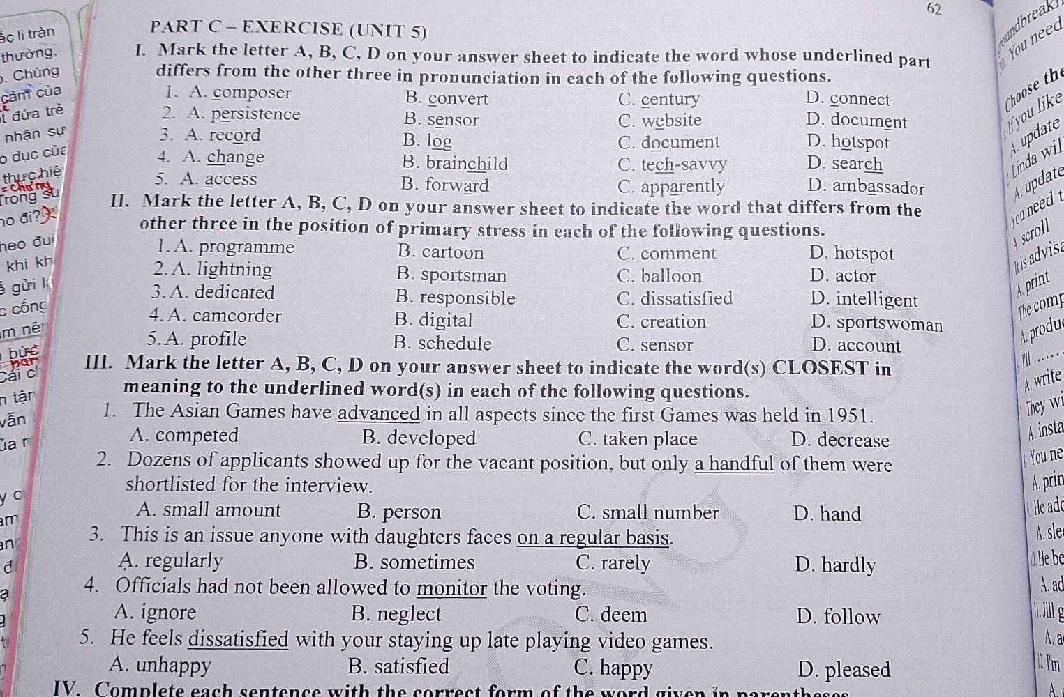 62
ác li tràn
PART C - EXERCISE (UNIT 5)
thường, I. Mark the letter A, B, C, D on your answer sheet to indicate the word whose underlined part You need undbreak
. Chúng differs from the other three in pronunciation in each of the following questions.
cảm của 1. A. composer B. convert C. century D. connect
Choset
t đứa trẻ
2. A. persistence B. sensor C. website D. document
nhận sự
you like
3. A. record B. log C. document D. hotspot
o dục của
4. A. change B. brainchild C. tech-savvy D. search
thực hiệ
Linda wil update
Chưng
5. A. access B. forward C. apparently D. ambassador 4. update
Trong su II. Mark the letter A, B, C, D on your answer sheet to indicate the word that differs from the
no đi? 
You need A scroll
other three in the position of primary stress in each of the following questions.
heo đu
1. A. programme B. cartoon C. comment D. hotspot
khi kh
2. A. lightning B. sportsman C. balloon D. actor
Itis advisa
gửi l
3. A. dedicated B. responsible C. dissatisfied D. intelligent
A. print
c cổng
4. A. camcorder B. digital C. creation
The comp
m nê
D. sportswoman
5. A. profile B. schedule C. sensor D. account
A. produ
bức
III. Mark the letter A, B, C, D on your answer sheet to indicate the word(s) CLOSEST in
fl . . . .
n tận
meaning to the underlined word(s) in each of the following questions.
A. write
vẫn
1. The Asian Games have advanced in all aspects since the first Games was held in 1951.
They wi
A. competed B. developed C. taken place D. decrease
A. insta
ủa r
2. Dozens of applicants showed up for the vacant position, but only a handful of them were
You ne
shortlisted for the interview. A. prin
y c
A. small amount B. person C. small number D. hand
He ade
am
an 3. This is an issue anyone with daughters faces on a regular basis. A. sle
A. regularly B. sometimes
d C. rarely D. hardly
He be
a
4. Officials had not been allowed to monitor the voting.
A. ad
A. ignore B. neglect C. deem D. follow
5. He feels dissatisfied with your staying up late playing video games.
A. a
A. unhappy B. satisfied C. happy D. pleased
1 lm
IV. Complete each sentence with the correct form of the word given in parentheses