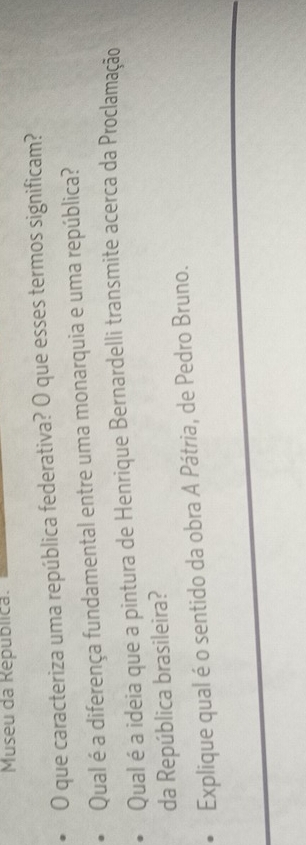 Museu da Republica. 
O que caracteriza uma república federativa? O que esses termos significam? 
Qual é a diferença fundamental entre uma monarquia e uma república? 
Qual é a ideia que a pintura de Henrique Bernardelli transmite acerca da Proclamação 
da República brasileira? 
Explique qual é o sentido da obra A Pátria, de Pedro Bruno.