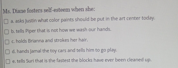 Ms. Diane fosters self-esteem when she: 
a. asks Justin what color paints should be put in the art center today. 
b, tells Piper that is not how we wash our hands. 
c. holds Brianna and strokes her hair. 
d, hands Jamal the toy cars and tells him to go play. 
e. tells Suri that is the fastest the blocks have ever been cleaned up.