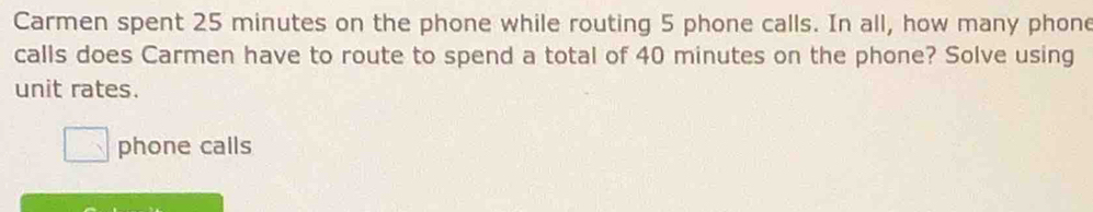 Carmen spent 25 minutes on the phone while routing 5 phone calls. In all, how many phone 
calls does Carmen have to route to spend a total of 40 minutes on the phone? Solve using 
unit rates. 
phone calls