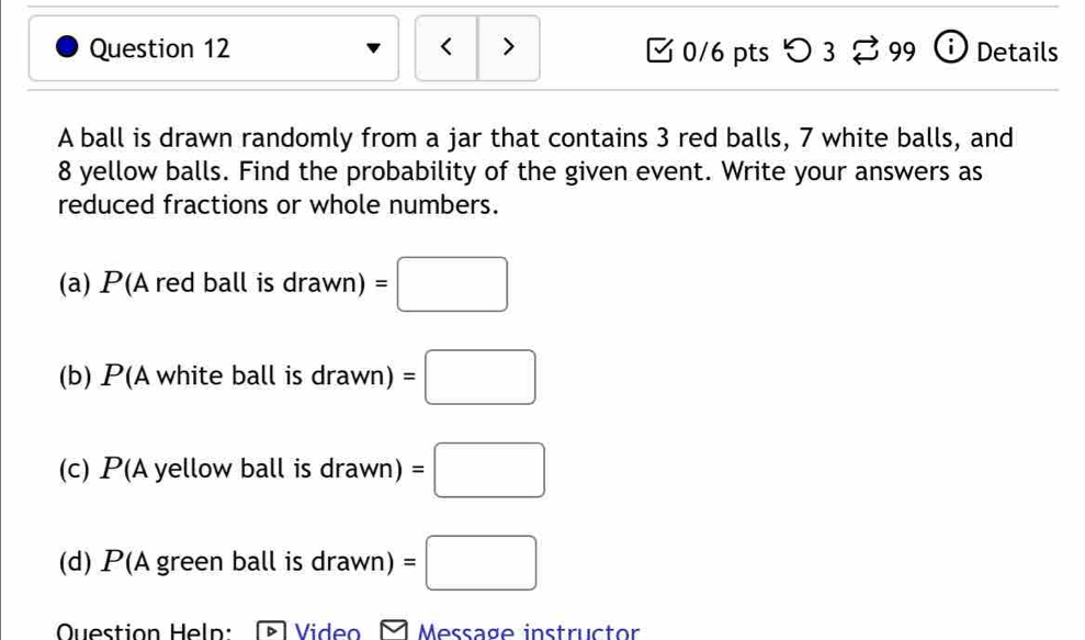 < > 0/6 pts つ 3 % 99 ⓘ Details
A ball is drawn randomly from a jar that contains 3 red balls, 7 white balls, and
8 yellow balls. Find the probability of the given event. Write your answers as
reduced fractions or whole numbers.
(a) P(A red ball is drawn)=□
(b) P(A white ball is drawn)=□
(c) P(A yellow ball is draw /n) =□
(d) P(A green ball is a araw vn) =□ 
OQuestion Heln: Video Message instructor