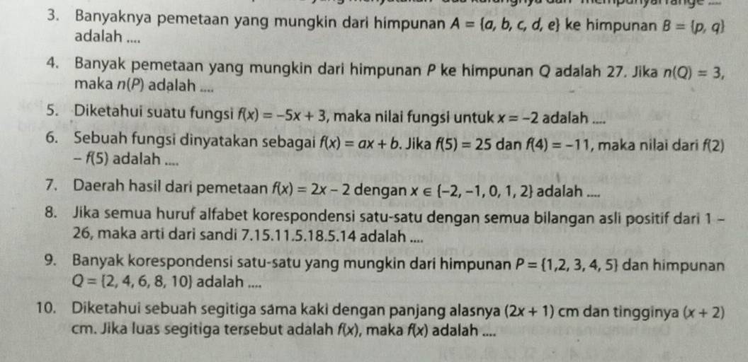 Banyaknya pemetaan yang mungkin dari himpunan A= a,b,c,d,e ke himpunan B= p,q
adalah .... 
4. Banyak pemetaan yang mungkin dari himpunan P ke himpunan Q adalah 27. Jika n(Q)=3, 
maka n(P) adalah .... 
5. Diketahui suatu fungsi f(x)=-5x+3 , maka nilai fungsi untuk x=-2 adalah .... 
6. Sebuah fungsi dinyatakan sebagai f(x)=ax+b , Jika f(5)=25 dan f(4)=-11 , maka nilai dari f(2)
-f(5 ) adalah .... 
7. Daerah hasil dari pemetaan f(x)=2x-2 dengan x∈  -2,-1,0,1,2 adalah ... 
8. Jika semua huruf alfabet korespondensi satu-satu dengan semua bilangan asli positif dari 1 - 
26, maka arti dari sandi 7. 15. 11. 5. 18.5. 14 adalah .... 
9. Banyak korespondensi satu-satu yang mungkin dari himpunan P= 1,2,3,4,5 dan himpunan
Q= 2,4,6,8,10 adalah .... 
10. Diketahui sebuah segitiga sama kaki dengan panjang alasnya (2x+1) cm dan tingginya (x+2)
cm. Jika luas segitiga tersebut adalah f(x) , maka f(x) adalah ....