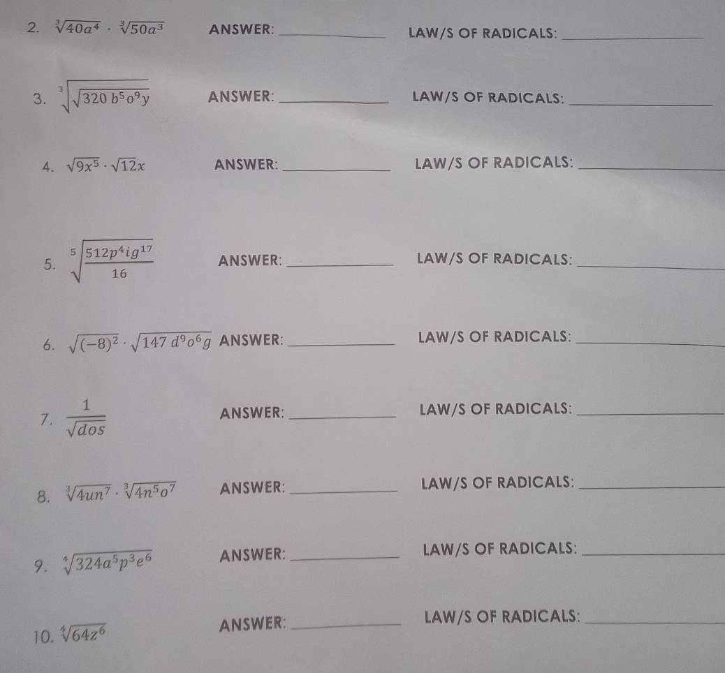 sqrt[3](40a^4)· sqrt[3](50a^3) ANSWER: _LAW/S OF RADICALS:_ 
3. sqrt[3](sqrt 320b^5o^9y) ANSWER: _LAW/S OF RADICALS:_ 
4. sqrt(9x^5)· sqrt(12)x ANSWER:_ LAW/S OF RADICALS:_ 
5. sqrt[5](frac 512p^4ig^(17))16 ANSWER: _LAW/S OF RADICALS:_ 
6. sqrt((-8)^2)· sqrt(147d^9o^6g) ANSWER:_ LAW/S OF RADICALS:_ 
7.  1/sqrt(dos)  ANSWER: _LAW/S OF RADICALS:_ 
8. sqrt[3](4un^7)· sqrt[3](4n^5o^7) ANSWER: _LAW/S OF RADICALS:_ 
9. sqrt[4](324a^5p^3e^6) ANSWER: _LAW/S OF RADICALS:_ 
10. sqrt[4](64z^6) ANSWER:_ 
LAW/S OF RADICALS:_