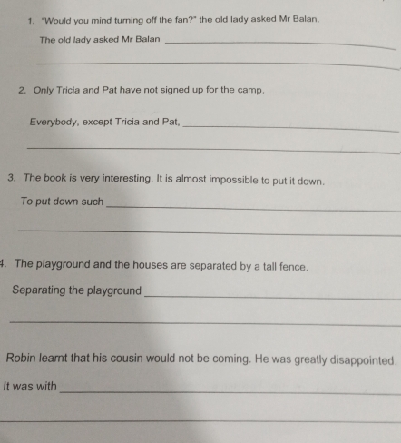 “Would you mind turning off the fan?” the old lady asked Mr Balan. 
The old lady asked Mr Balan_ 
_ 
2. Only Tricia and Pat have not signed up for the camp. 
Everybody, except Tricia and Pat, 
_ 
_ 
3. The book is very interesting. It is almost impossible to put it down. 
_ 
To put down such 
_ 
4. The playground and the houses are separated by a tall fence. 
_ 
Separating the playground 
_ 
Robin learnt that his cousin would not be coming. He was greatly disappointed. 
_ 
It was with 
_ 
_