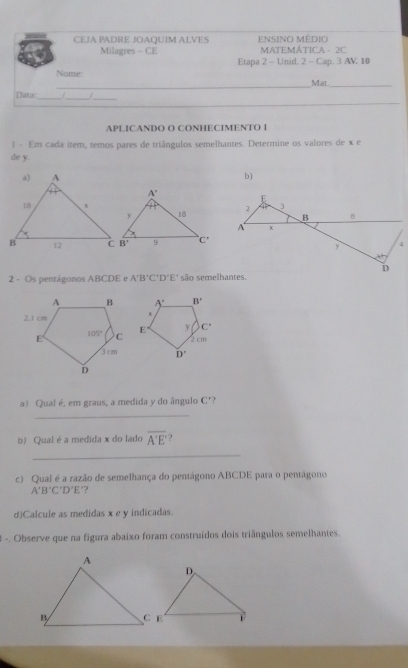 CEJA PADRE JOAQUIM ALVES ensino Médio
Milagres - CE  MATEMÁTICA - 2C
Etapa 2 - Unid. 2 - Cap. 3 AV 10
Name:
_
_Mat_
_
Data:_ /_
_
APLICANDO O CONHECIMENTO I
1 - Em cada item, temos pares de triângulos semelhantes. Determine os valores de x e
de y.
b)
2 - Os pentágonos ABCDE e A'B'C'D'E' são semelhantes.
a) Qual é, em graus, a medida y do ângulo C'?
_
b) Qual é a medida x do lado overline A'E'
_
c) Qual é a razão de semelhança do pentágono ABCDE para o pentágono
A'B'C'D'E "?
d)Calcule as medidas x e y indicadas.
3 -. Observe que na figura abaixo foram construídos dois triângulos semelhantes.