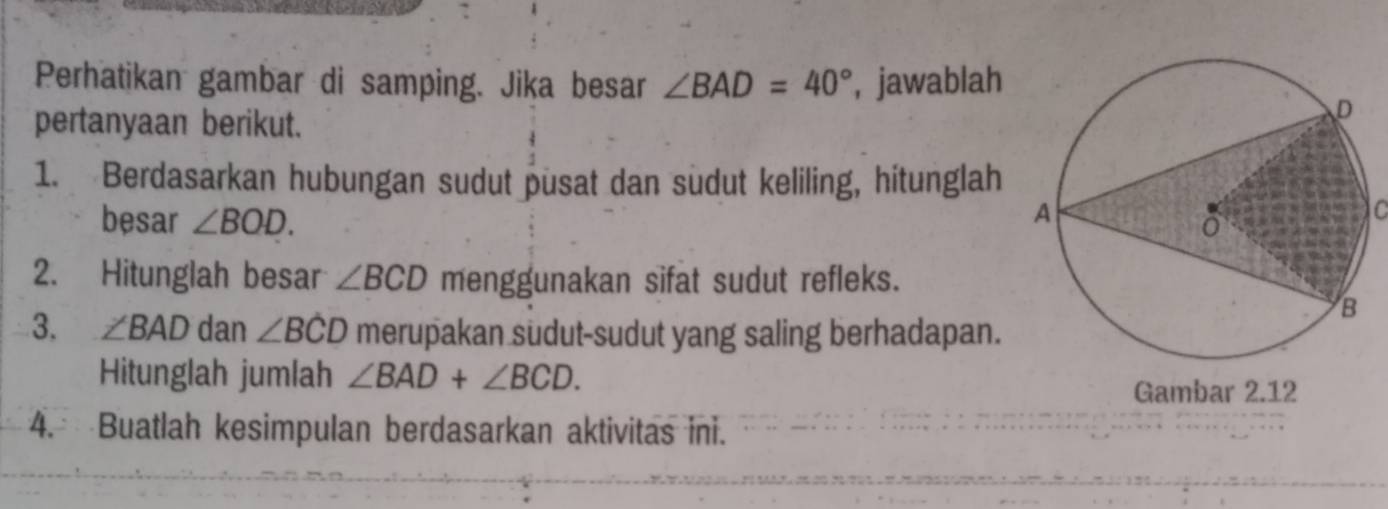 Perhatikan gambar di samping. Jika besar ∠ BAD=40° , jawablah 
pertanyaan berikut. 
1. Berdasarkan hubungan sudut pusat dan sudut keliling, hitunglah 
besar ∠ BOD. C 
2. Hitunglah besar ∠ BCD menggunakan sifat sudut refleks. 
3. ∠ BAD dan ∠ BCD merupakan sudut-sudut yang saling berhadapan. 
Hitunglah jumlah ∠ BAD+∠ BCD. 
Gambar 2.12 
4. Buatlah kesimpulan berdasarkan aktivitas ini.