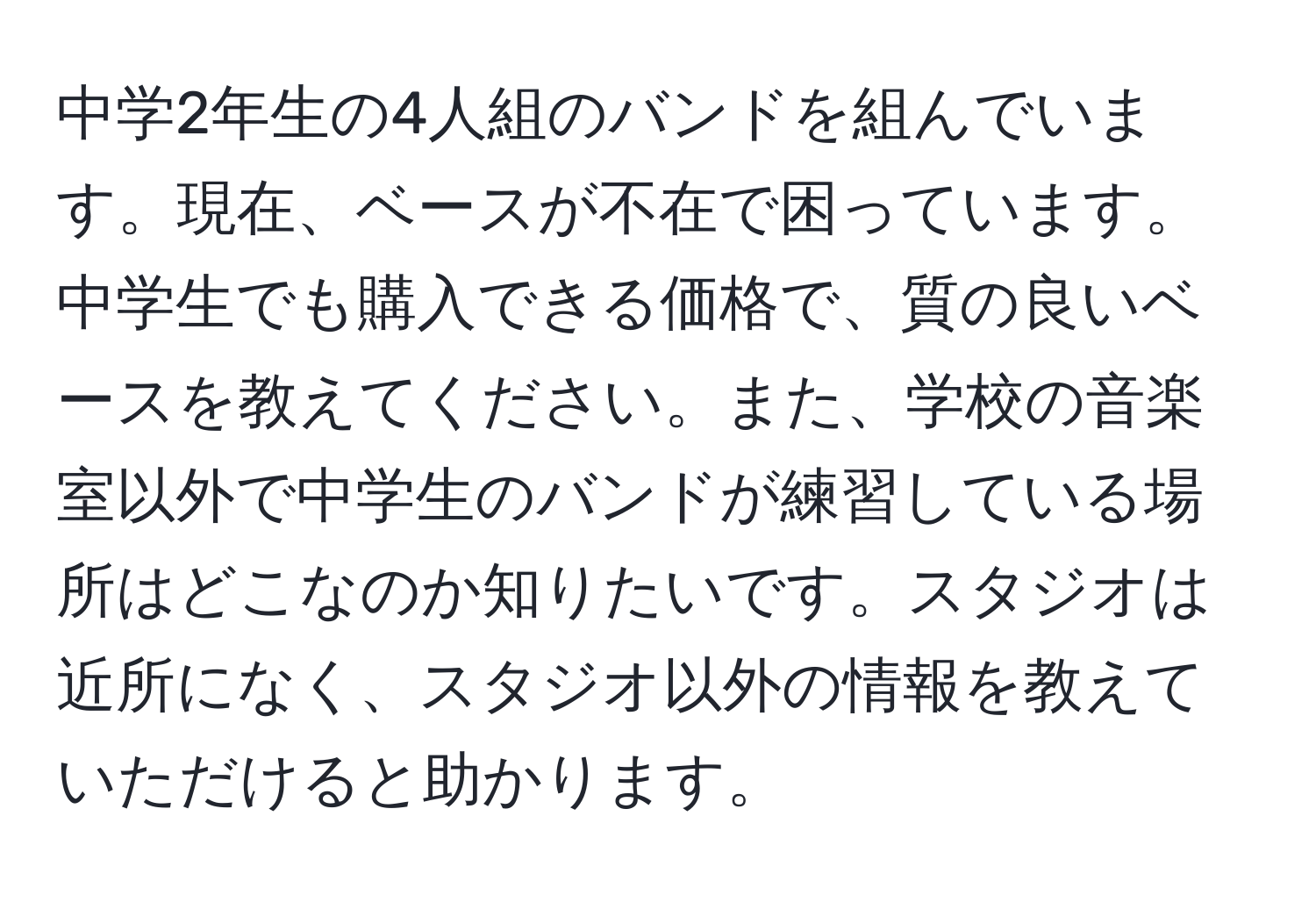 中学2年生の4人組のバンドを組んでいます。現在、ベースが不在で困っています。中学生でも購入できる価格で、質の良いベースを教えてください。また、学校の音楽室以外で中学生のバンドが練習している場所はどこなのか知りたいです。スタジオは近所になく、スタジオ以外の情報を教えていただけると助かります。