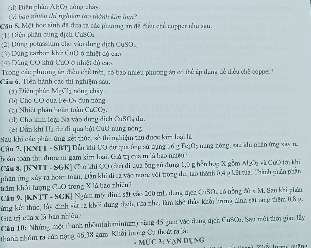 Điện phân Al_2O_3 nóng chảy.
Có bao nhiêu thí nghiệm tạo thành kim loại?
Câu 5. Một học sinh đã đưa ra các phương án để điều chế copper như sau:
(1) Điện phân dung dịch CuSO4.
(2) Dùng potassium cho vào dung dịch CuSO_4.
(3) Dùng carbon khử CuO ở ở nhiệt độ cao.
(4) Dùng CO khử CuO ở nhiệt độ cao.
Trong các phương án điều chế trên, có bao nhiêu phương án có thể áp dụng đề điều chế copper?
Câu 6. Tiền hành các thí nghiệm sau:
(a) Điện phân MgCl_2 nóng chảy.
(b) Cho CO qua Fe_2O_3 đun nóng
(c) Nhiệt phân hoàn toàn CaCO_3.
(d) Cho kim loại Na vào dung dịch CuSO₄ dư.
(e) Dẫn khí H_2 dư đi qua bột CuO nung nóng.
Sau khi các phản ứng kết thúc, số thí nghiệm thu được kim loại là
Câu 7. [KNTT - SBT] Dẫn khí CO dư qua ống sử dụng 16gFe_2O_3 nung nóng, sau khi phản ứng xảy ra
thoàn toàn thu được m gam kim loại. Giá trị của m là bao nhiêu?
Câu 8. [KNTT - SGK] Cho khí CO (dư) đi qua ống sứ đựng 1,0 g hỗn hợp X gồm Al_2O_3 và CuO tới khi
phản ứng xảy ra hoàn toàn. Dẫn khí đi ra vào nước vôi trong dư, tạo thành 0,4 g kết tủa. Thành phần phần
trăm khối lượng CuO trong X là bao nhiêu?
Câu 9. [KNTT - SGK] Ngâm một đinh sắt vào 200 mL dung dịch CuSO_4 có nồng dhat o* M 1. Sau khi phản
ứng kết thúc, lấy đinh sắt ra khỏi dung dịch, rửa nhẹ, làm khô thấy khối lượng đinh sắt tăng thêm 0,8 g.
Giá trị của x là bao nhiêu?
Câu 10: Nhúng một thanh nhôm(aluminium) nặng 45 gam vào dung dịch CuSO_4. Sau một thời gian lấy
thanh nhôm ra cân nặng 46,38 gam. Khối lượng Cu thoát ra là:
mỨC 3: vận dụng
Khối lượng quăng