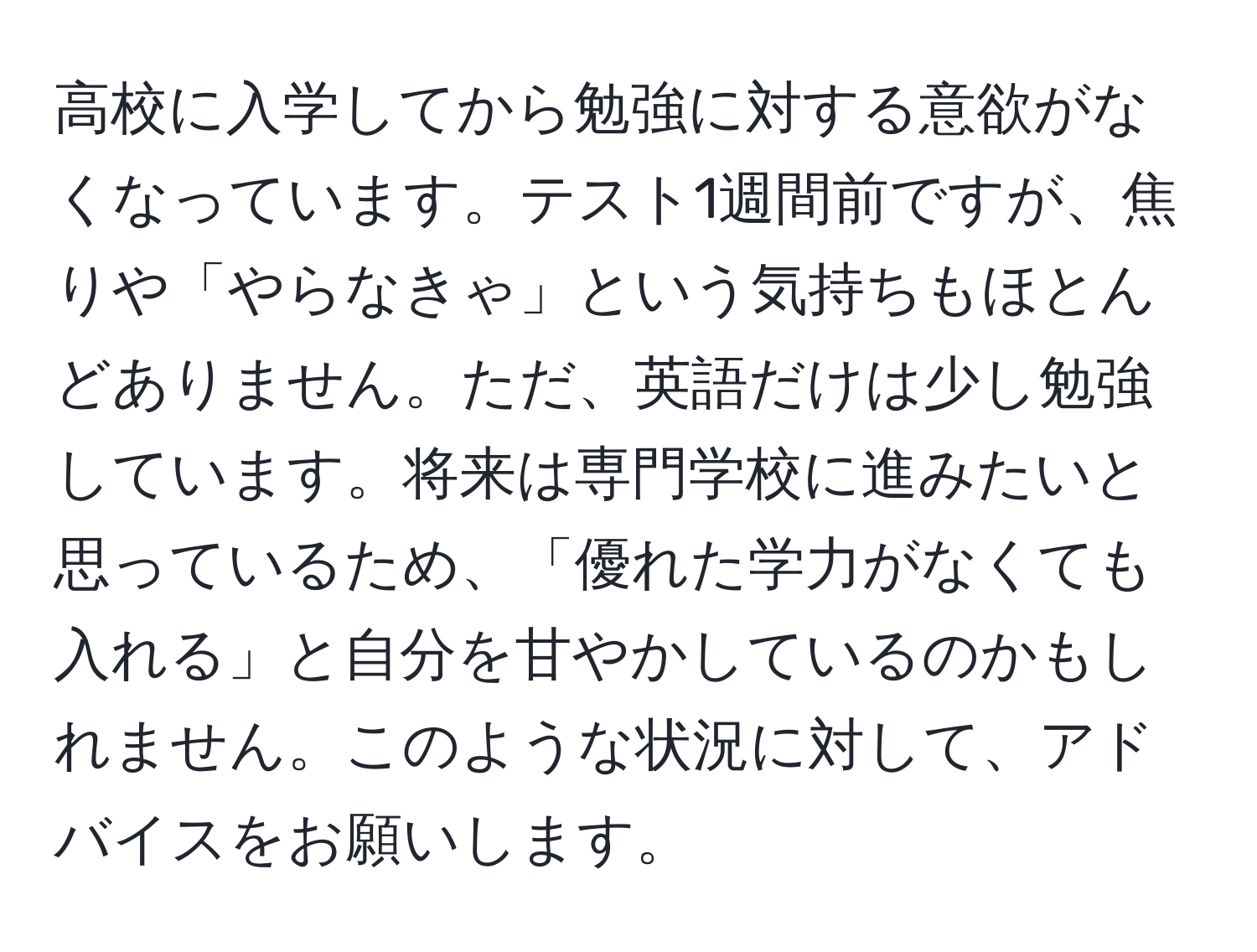 高校に入学してから勉強に対する意欲がなくなっています。テスト1週間前ですが、焦りや「やらなきゃ」という気持ちもほとんどありません。ただ、英語だけは少し勉強しています。将来は専門学校に進みたいと思っているため、「優れた学力がなくても入れる」と自分を甘やかしているのかもしれません。このような状況に対して、アドバイスをお願いします。