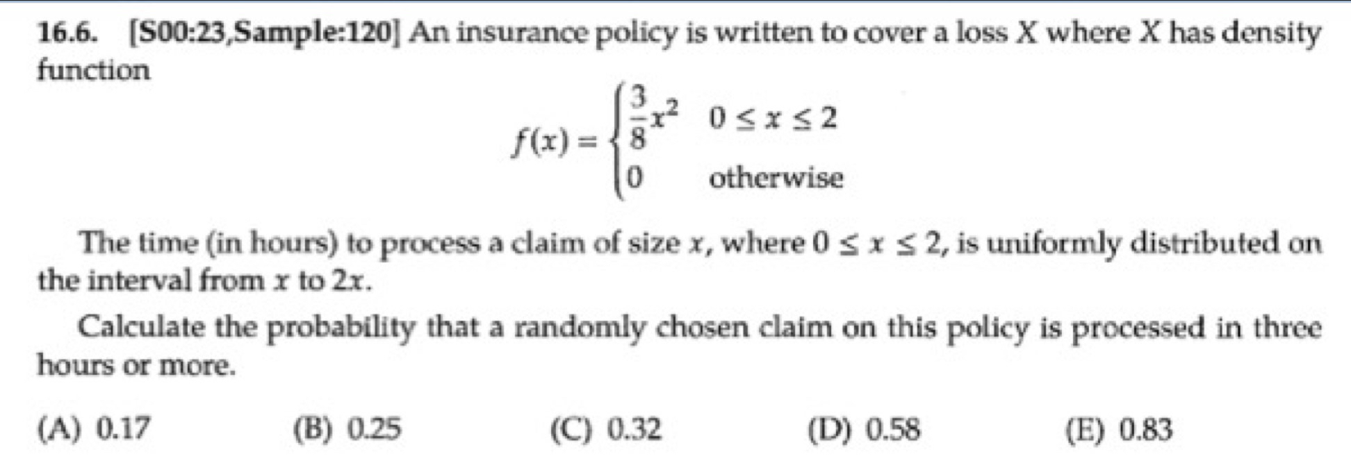 [S00:23,Sample:120] An insurance policy is written to cover a loss X where X has density
function
f(x)=beginarrayl  3/8 x^20≤ x≤ 2 0otherwiseendarray.
The time (in hours) to process a claim of size x, where 0≤ x≤ 2 , is uniformly distributed on
the interval from x to 2x.
Calculate the probability that a randomly chosen claim on this policy is processed in three
hours or more.
(A) 0.17 (B) 0.25 (C) 0.32 (D) 0.58 (E) 0.83