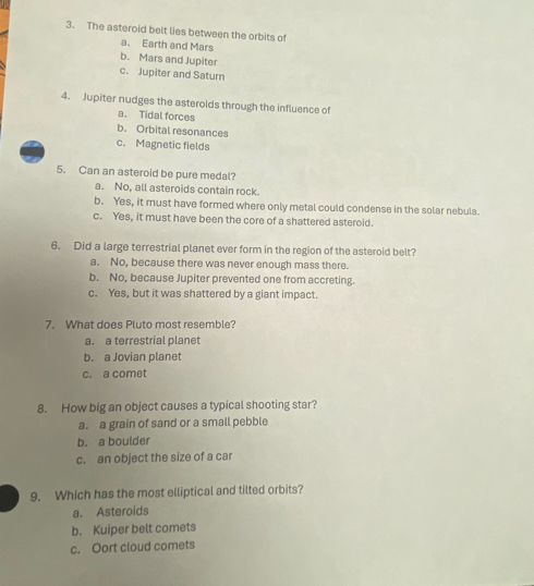 The asteroid belt lies between the orbits of
a. Earth and Mars
b. Mars and Jupiter
c. Jupiter and Saturn
4. Jupiter nudges the asteroids through the influence of
a. Tidal forces
b. Orbital resonances
c. Magnetic fields
5. Can an asteroid be pure medal?
a. No, all asteroids contain rock.
b. Yes, it must have formed where only metal could condense in the solar nebula.
c. Yes, it must have been the core of a shattered asteroid.
6. Did a large terrestrial planet ever form in the region of the asteroid belt?
a. No, because there was never enough mass there.
b. No, because Jupiter prevented one from accreting.
c. Yes, but it was shattered by a giant impact.
7. What does Pluto most resemble?
a. a terrestrial planet
b. a Jovian planet
c. a comet
8. How big an object causes a typical shooting star?
a. a grain of sand or a small pebble
b. a boulder
c. an object the size of a car
9. Which has the most elliptical and tilted orbits?
a. Asteroids
b. Kuiper belt comets
c. Oort cloud comets