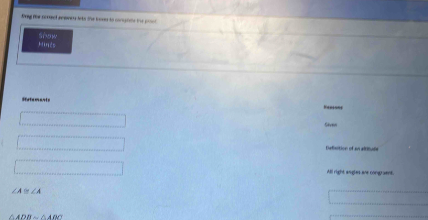 Oreg the correct answers into the boxes to complete the proof.
Show
Hints
Statements
Rensons
Gluen
Definition of an altitude
All right angles are congruent.
∠ A ≌ ∠ A
△ ADBsim △ ABC