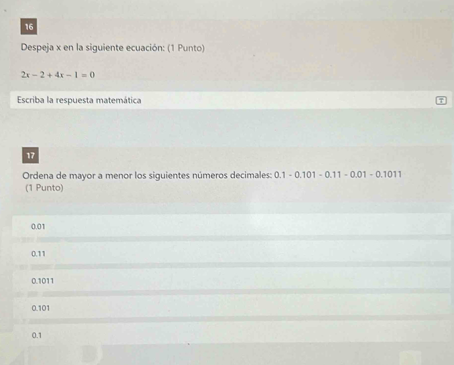 Despeja x en la siguiente ecuación: (1 Punto)
2x-2+4x-1=0
Escriba la respuesta matemática
7
17
Ordena de mayor a menor los siguientes números decimales: 0.1-0.101-0.11-0.01-0.1011
(1 Punto)
0.01
0.11
0.1011
0.101
0.1