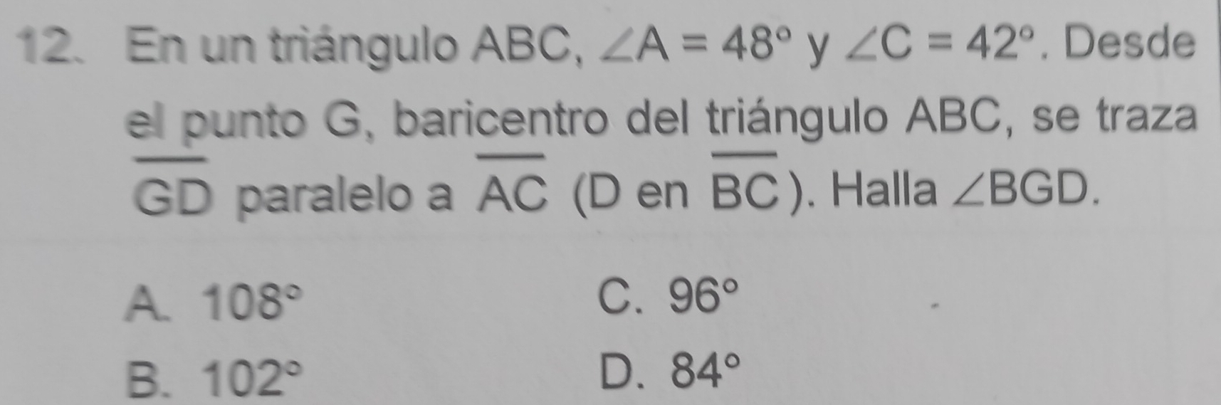 En un triángulo ABC, ∠ A=48° y ∠ C=42°. Desde
el punto G, baricentro del triángulo ABC, se traza
overline GD paralelo a overline AC (D en overline BC). Halla ∠ BGD.
A. 108° C. 96°
B. 102° D. 84°