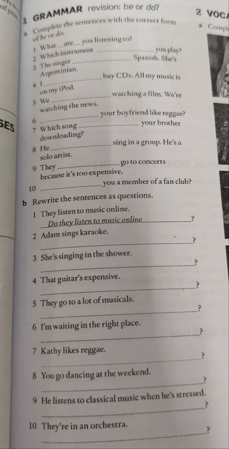 rs to 
ofyea 
1 GRAMMAR revision: be or do? 
2 VOC/ 
a Complete the sentences with the correct form 
a Compl 
of be or do. 
you listening to? 
1 What_ 
2 Which instrument_ 
you play? 
_Spanish. She's 
3 The singer 
Argentinian. 
buy CDs. All my music is 
4 [ 
_ 
on my iPod 
watching a film. We're 
5 We 
_ 
_ 
watching the news. 
your boyfriend like reggae? 
6 
ES 7 Which song_ 
your brother 
downloading? 
_sing in a group. He’s a 
8 He 
solo artist. 
9 They _go to concerts 
because it’s too expensive. 
_you a member of a fan club? 
10 
b Rewrite the sentences as questions. 
1 They listen to music online. 
Do they listen to music online_ 
? 
2 Adam sings karaoke. 
_? 
3 She’s singing in the shower. 
_？ 
4 That guitar’s expensive. 
_? 
5 They go to a lot of musicals. 
_? 
_ 
6 I'm waiting in the right place. 
? 
_ 
7 Kathy likes reggae. 
? 
8 You go dancing at the weekend. 
_? 
_ 
9 He listens to classical music when he’s stressed. 
? 
_ 
10 They’re in an orchestra. 
?