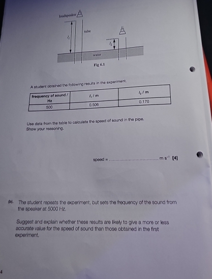 in the experiment.
Use data from the table to calculate the speed of sound in the pipe.
Show your reasoning.
speed = _ ms^(-1)[4]. The student repeats the experiment, but sets the frequency of the sound from
the speaker at 5000 Hz.
Suggest and explain whether these results are likely to give a more or less
accurate value for the speed of sound than those obtained in the first
experiment.