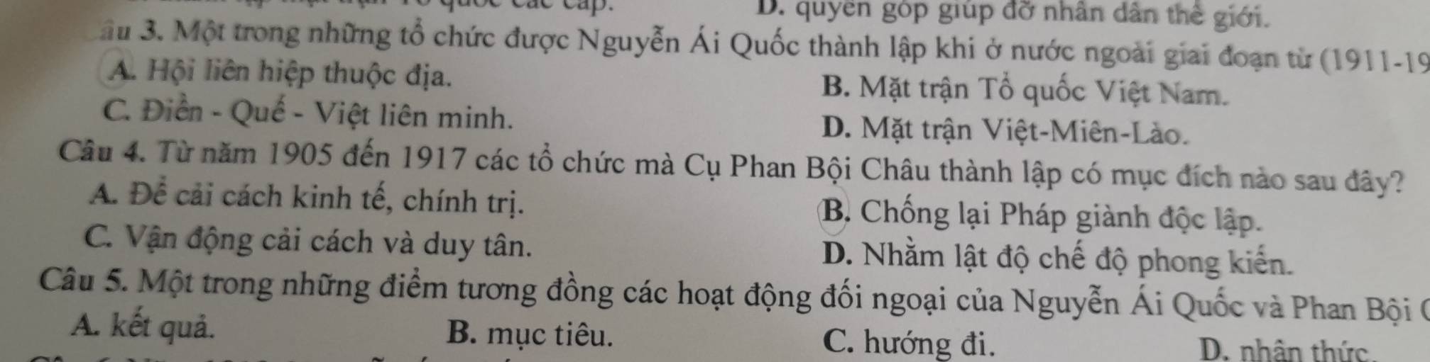 D. quyền góp giúp đỡ nhân dân thế giới.
ầu 3. Một trong những tổ chức được Nguyễn Ái Quốc thành lập khi ở nước ngoài giai đoạn từ (1911-19
A. Hội liên hiệp thuộc địa. B. Mặt trận Tổ quốc Việt Nam.
C. Điển - Quế - Việt liên minh. D. Mặt trận Việt-Miên-Lào.
Câu 4. Từ năm 1905 đến 1917 các tổ chức mà Cụ Phan Bội Châu thành lập có mục đích nào sau đây?
A. Để cải cách kinh tế, chính trị. B. Chống lại Pháp giành độc lập.
C. Vận động cải cách và duy tân. D. Nhằm lật độ chế độ phong kiến.
Câu 5. Một trong những điểm tương đồng các hoạt động đối ngoại của Nguyễn Ái Quốc và Phan Bội (0
A. kết quả. B. mục tiêu. C. hướng đi.
D. nhân thức.