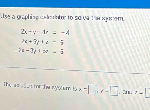 Use a graphing calculator to solve the system.
2x+y-4z=-4
2x+5y+z=6
-2x-3y+5z=6
The solution for the system is x=□ , y=□ , and z=□