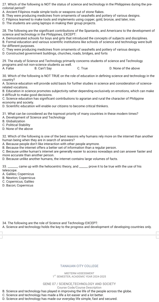 Which of the following is NOT the status of science and technology in the Philippines during the pre-
colonial period?
A. Ancient Filipinos made simple tools or weapons out of stone flakes.
B. They were producing medicines from ornaments of seashells and pottery of various designs.
C. Filipinos learned to make tools and implements using copper, gold, bronze, and later, iron.
D. The students are using laptops in making their group projects.
28. The following are the significant contributions of the Spaniards, and Americans to the development of
science and technology in the Philippines, EXCEPT:
A. Demonstrated schools for boys and girls that introduced the concepts of subjects and disciplines,
B. Formal education and various scientific institutions like schools of science and technology were built
for different purposes.
C. They were producing medicines from ornaments of seashells and pottery of various designs
D. Constructed government buildings, churches, roads, bridges, and forts
29. The study of Science and Technology primarily concerns students of science and Technology
programs and not non-science students as well.
A. False B. Can't Say C. True D. None of the above
30. Which of the following is NOT TRUE on the role of education in defining science and technology in the
country?
A. Science education will provide solid basis for further studies in science and consideration of science-
related vocations.
B. Education in science promotes subjectivity rather depending exclusively on emotions, which can make
it difficult to make good decisions.
C. Science education has significant contributions to agrarian and rural the character of Philippine
economy and society.
D. Scientific education will enable our citizens to become critical thinkers.
31. What can be considered as the topmost priority of many countries in these modern times?
A. Development of Science and Technology
B. Globalization
C. Political Stability
D. None of the above
32. Which of the following is one of the best reasons why humans rely more on the internet than another
human being when they are in search of answers?
A. Because people don't like interaction with other people anymore.
B. Because the internet offers a better set of information than a regular person.
C. Because unlike human's internet are generally easier to access nowadays and can answer faster and
more accurate than another person.
D. Because unlike another humans, the internet contains large volumes of facts.
33 came up with the heliocentric theory, and_ prove it to be true with the use of his
telescope.
A. Galileo; Copernicus
B. Newton; Cöpernicus
C. Copernicus; Galileo
D. Bacon; Copernicus
34. The following are the role of Science and Technology EXCEPT
A. Science and technology holds the key to the progress and development of developing countries only.
TANAUAN CITY COLLEGE
MIDTERM ASESMENT
1^(sr) SEMESTER, ACADEMIC YEAR 2024-2025
GENE 07 / SCIENCE,TECHNOLOGY AND SOCIETY
Course Code/Course Description
B. Science and technology has played in improving the life of the people across the globe.
C. Science and technology has made a life a lot easier and a lot better.
D. Science and technology has made our everyday life simple, fast and secured.