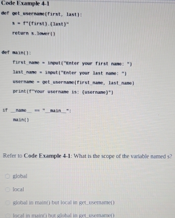 Code Example 4-1
def get_username(first, last):
s=f'' '(first. last''
return s.lower()
def main():
first_name = input("Enter your first name: ")
last_name = input("Enter your last name: ")
username = get_username(first_name, last_name)
print(f"Your username is: (username")
if _name_ == "__main_":
main()
Refer to Code Example 4-1: What is the scope of the variable named s?
global
local
global in main() but local in get_username()
local in main() but global in get_username()