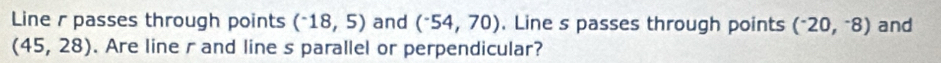 Line r passes through points (^-18,5) and (^-54,70). Line s passes through points (^-20,^-8) and
(45,28). Are line r and line s parallel or perpendicular?