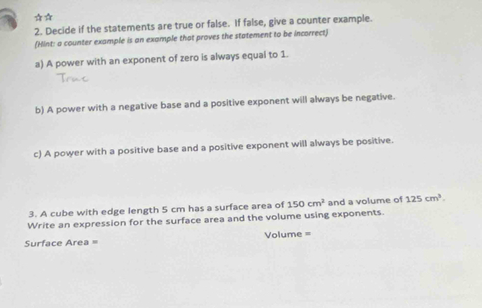 Decide if the statements are true or false. If false, give a counter example. 
(Hint: a counter example is an example that proves the statement to be incorrect) 
a) A power with an exponent of zero is always equal to 1. 
b) A power with a negative base and a positive exponent will always be negative. 
c) A power with a positive base and a positive exponent will always be positive. 
3. A cube with edge length 5 cm has a surface area of 150cm^2 and a volume of 125cm^3. 
Write an expression for the surface area and the volume using exponents. 
Surface Area = Volume =