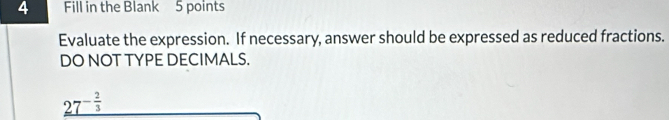 Fill in the Blank 5 points 
Evaluate the expression. If necessary, answer should be expressed as reduced fractions. 
DO NOT TYPE DECIMALS.
_ 27^(-frac 2)3
