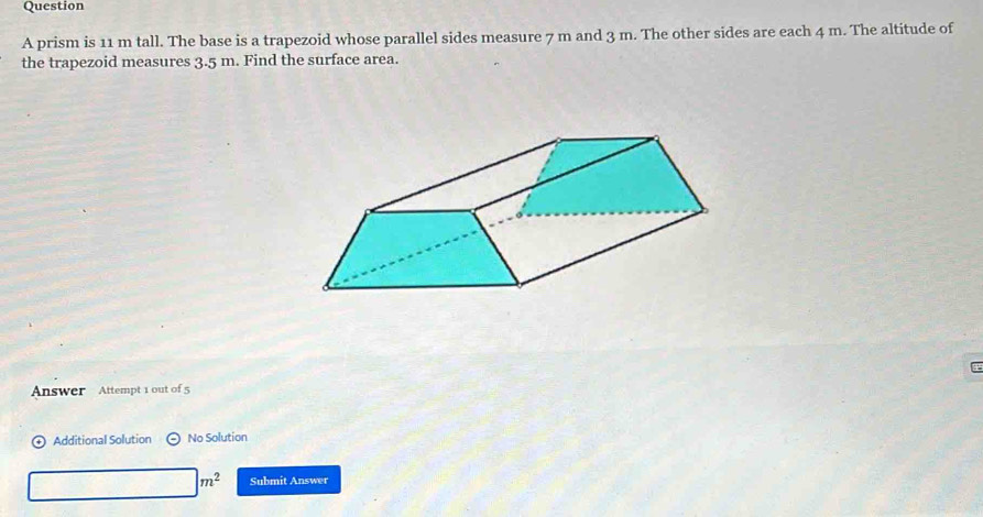 prism is 11 m tall. The base is a trapezoid whose parallel sides measure 7 m and 3 m. The other sides are each 4 m. The altitude of 
the trapezoid measures 3.5 m. Find the surface area. 
Answer Attempt 1 out of 5 
Additional Solution No Solution
|m^2 Submit Answer