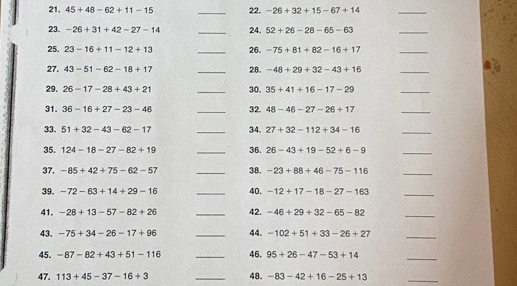 45+48-62+11-15 _22. -26+32+15-67+14
_ 
23. -26+31+42-27-14 _24. 52+26-28-65-63
_ 
25. 23-16+11-12+13 _26. -75+81+82-16+17
_ 
27. 43-51-62-18+17 _28. -48+29+32-43+16
_ 
29. 26-17-28+43+21 _30. 35+41+16-17-29
_ 
31. 36-16+27-23-46 _32. 48-46-27-26+17
_ 
33. 51+32-43-62-17 _34. 27+32-112+34-16
_ 
35. 124-18-27-82+19 _36. 26-43+19-52+6-9
_ 
37. -85+42+75-62-57 _38. -23+88+46-75-116
_ 
39. -72-63+14+29-16 _40. -12+17-18-27-163
_ 
41. -28+13-57-82+26 _42. -46+29+32-65-82
_ 
43. -75+34-26-17+96 _44. -102+51+33-26+27
_ 
45. -87-82+43+51-116 _46. 95+26-47-53+14
_ 
47. 113+45-37-16+3 _48. -83-42+16-25+13
_