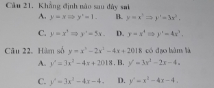 Khẳng định nào sau đây sai
A. y=xRightarrow y'=1. B. y=x^3Rightarrow y'=3x^2,
C. y=x^5Rightarrow y'=5x. D. y=x^4Rightarrow y'=4x^3. 
Câu 22. Hàm số y=x^3-2x^2-4x+2018 có đạo hàm là
A. y'=3x^2-4x+2018. B. y'=3x^2-2x-4.
C. y'=3x^2-4x-4. D. y'=x^2-4x-4.