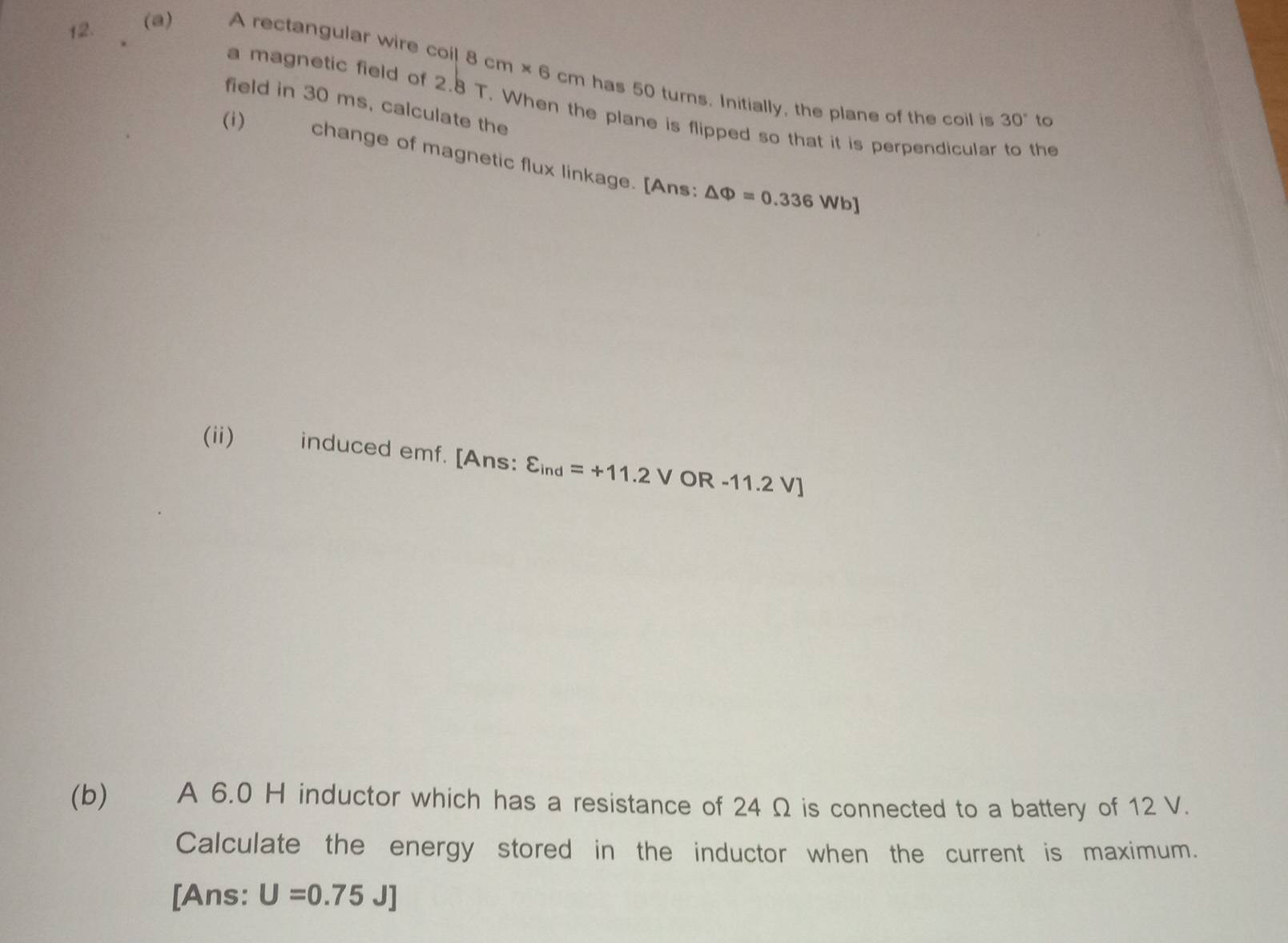 A rectangular wire coil 8cm* 6 cm has 50 turns. Initially, the plane of the coil is 
field in 30 ms, calculate the 
a magnetic field of 2.8T. When the plane is flipped so that it is perpendicular to the
30° to 
(i) change of magnetic flux linkage. [Ans:
△ Phi =0.336Wb]
(ii) induced emf. [Ans: varepsilon _ind=+11.2VOR-11.2V]
(b) A 6.0 H inductor which has a resistance of 24 Ω is connected to a battery of 12 V. 
Calculate the energy stored in the inductor when the current is maximum. 
[Ans: U=0.75J]