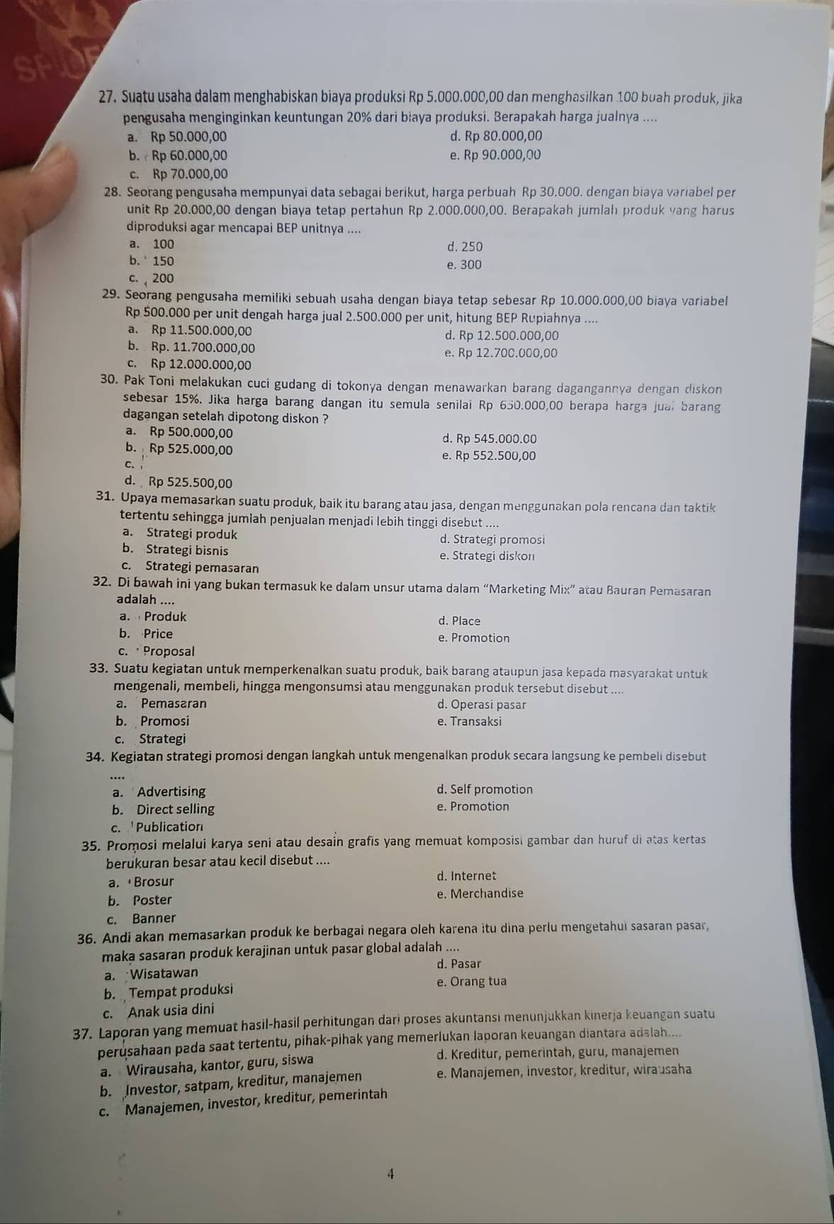 a
27. Suatu usaha dalam menghabiskan biaya produksi Rp 5.000.000,00 dan menghasilkan 100 buah produk, jika
pengusaha menginginkan keuntungan 20% dari biaya produksi. Berapakah harga jualnya ....
a. Rp 50.000,00 d. Rp 80.000,00
b. c Rp 60.000,00 e. Rp 90.000,00
c. Rp 70.000,00
28. Seorang pengusaha mempunyai data sebagai berikut, harga perbuah Rp 30.000. dengan biaya variabel per
unit Rp 20.000,00 dengan biaya tetap pertahun Rp 2.000.000,00. Berapakah jumlah produk vang harus
diproduksi agar mencapai BEP unitnya ....
a. 100 d. 250
b.  150
e. 300
c.  200
29. Seorang pengusaha memiliki sebuah usaha dengan biaya tetap sebesar Rp 10.000.000,00 biaya variabel
Rp 500.000 per unit dengah harga jual 2.500.000 per unit, hitung BEP Rupiahnya ....
a. Rp 11.500.000,00 d. Rp 12.500.000,00
b. Rp. 11.700.000,00 e. Rp 12.700.000,00
c. Rp 12.000.000,00
30. Pak Toni melakukan cuci gudang di tokonya dengan menawarkan barang dagangannya dengan diskon
sebesar 15%. Jika harga barang dangan itu semula senilai Rp 650.000,00 berapa harga jual barang
dagangan setelah dipotong diskon ?
a. Rp 500.000,00 d. Rp 545.000.00
b. Rp 525.000,00 e. Rp 552.500,00
c.
d.  Rp 525.500,00
31. Upaya memasarkan suatu produk, baik itu barang atau jasa, dengan menggunakan pola rencana dan taktik
tertentu sehingga jumlah penjualan menjadi lebih tinggi disebut ....
a. Strategi produk d. Strategi promosi
b. Strategi bisnis e. Strategi diskon
c. Strategi pemasaran
32. Di bawah ini yang bukan termasuk ke dalam unsur utama dalam “Marketing Mix” atau Bauran Pemasaran
adalah ....
a.  Produk d. Place
b. Price e. Promotion
c. ·Proposal
33. Suatu kegiatan untuk memperkenalkan suatu produk, baik barang ataupun jasa kepada masyarakat untuk
mengenali, membeli, hingga mengonsumsi atau menggunakan produk tersebut disebut ....
a. Pemasaran d. Operasi pasar
b. Promosi e. Transaksi
c. Strategi
34. Kegiatan strategi promosi dengan langkah untuk mengenalkan produk secara langsung ke pembeli disebut
a. Advertising d. Self promotion
b. Direct selling e. Promotion
c. Publication
35. Promosi melalui karya seni atau desain grafis yang memuat komposisi gambar dan huruf di atas kertas
berukuran besar atau kecil disebut ....
a. Brosur d. Internet
b. Poster e. Merchandise
c. Banner
36. Andi akan memasarkan produk ke berbagai negara oleh karena itu dina perlu mengetahui sasaran pasar,
maka sasaran produk kerajinan untuk pasar global adalah ....
d. Pasar
a. Wisatawan
e. Orang tua
b.  Tempat produksi
c. Anak usia dini
37. Laporan yang memuat hasil-hasil perhitungan dari proses akuntansi menunjukkan kinerja keuangan suatu
perusahaan pada saat tertentu, pihak-pihak yang memerlukan laporan keuangan diantara adalah....
a. Wirausaha, kantor, guru, siswa
d. Kreditur, pemerintah, guru, manajemen
b. Investor, satpam, kreditur, manajemen
e. Manajemen, investor, kreditur, wirausaha
c. Manajemen, investor, kreditur, pemerintah