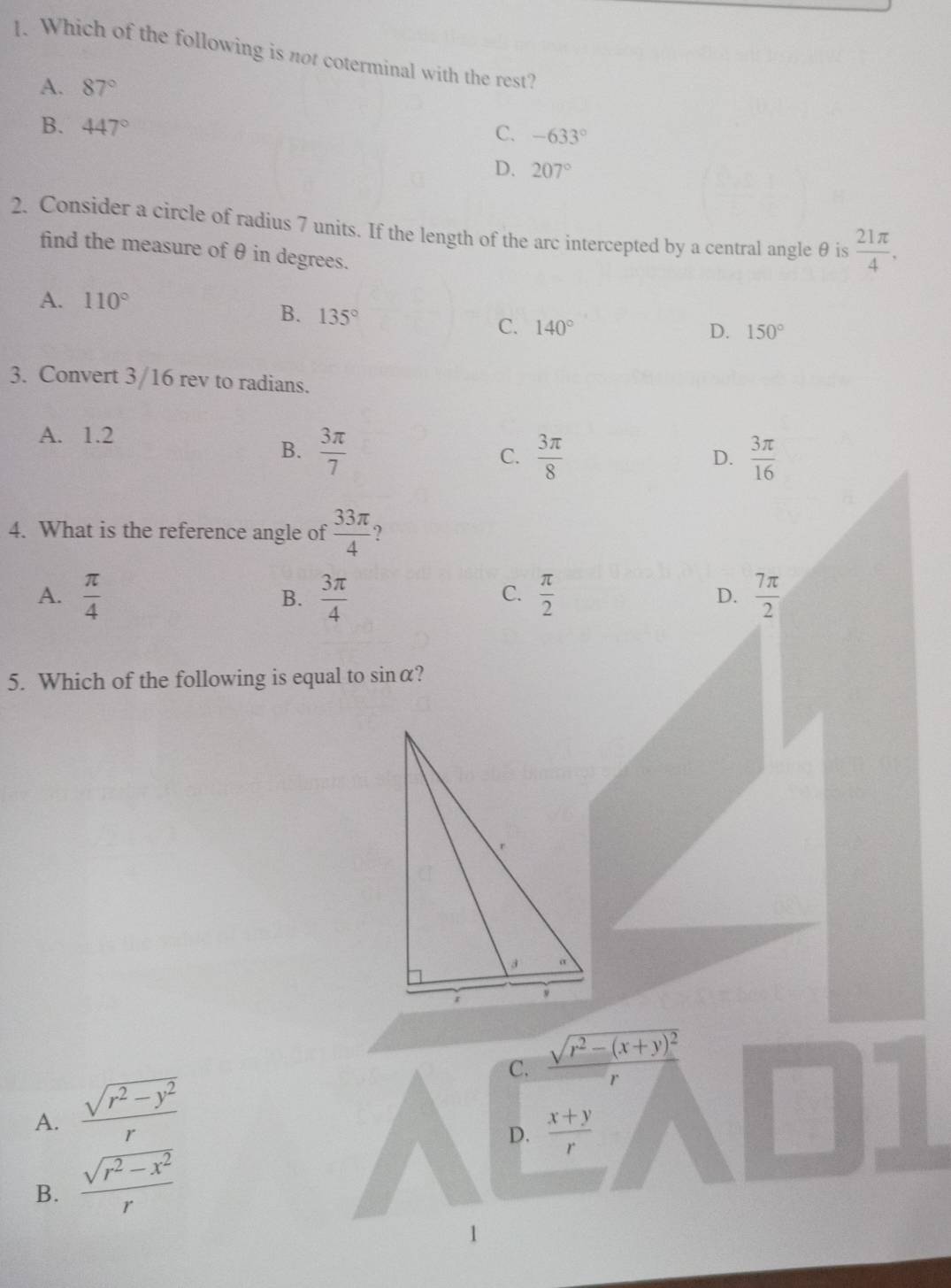 Which of the following is not coterminal with the rest?
A. 87°
B. 447° C. -633°
D. 207°
2. Consider a circle of radius 7 units. If the length of the arc intercepted by a central angle θ is  21π /4 . 
find the measure of θ in degrees.
A. 110°
B. 135°
C. 140° D. 150°
3. Convert 3/16 rev to radians.
A. 1.2
B.  3π /7   3π /8   3π /16 
C.
D.
4. What is the reference angle of  33π /4  ?
A.  π /4   3π /4   π /2  D.  7π /2 
B.
C.
5. Which of the following is equal to sinα?
C. frac sqrt(r^2-(x+y)^2)r
A.  (sqrt(r^2-y^2))/r 
B.  (sqrt(r^2-x^2))/r  D.  (x+y)/r 
1