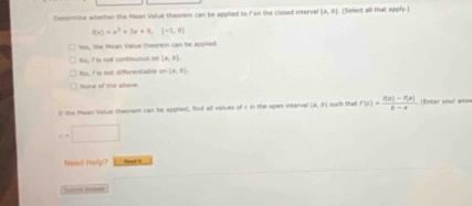 Dotomine whether the Mean Value theorem can be appilied to f on the closed interva (a,b] (Select all that apply.)
f(x)=x^3+5x+8,(-1,0)
nes, the Mean Value theorem can be appilied.
fis, I is not continuous on (a,b).
No, I is not diferentiable on (a,b). 
one of the sbove 
lf the Maan Value theorem can be applied, find all values of c in the open interval (x,0) such tha r(t)= (f(2)-f(x))/b-a  (Enter your an=
c=□
Need Help? Haed I