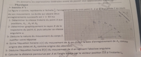 On donners les expressions littérales avant de passer aux applications lna 
> Exercice Physique
A^(-1) 1 
La figure ci-contre, représente à l'échelle  1/8 , l'en re e istrement e troi oln D. A et B dan solide s au cours 
de son mouvement. La durée qui sépare deux 
ehregistrements successifs est t=40m
1 - Déterminer la vitesse linéaire du point À aux 
positions. A_2, A_4 A_1
B
2- Déterminer graphiquement le rayon R de la n_1
trajectoire du point A, puis calculer sa vitessé a_3
angulaire ω A_1
3- Déduire la nature du mouvement du corps S.
A_3
Justifier votre réponse 
1 N
4- Ecrire l'équation horaire s(r) du mouvement de A, en choisit la date d'enregistrement de A_1 comme 
origine des dates et A_0 comme origine des abscisses. 
5- Déduire l'équation horaire θ (t) du mouvement de À en uplisant l'abscisse angulaire 
6- Calculer la distance parcourue par A et l'angle balave par le vecteur position overline OA à l'instante z_4