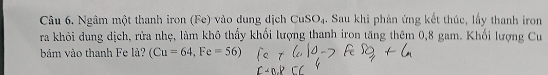 Ngâm một thanh iron (Fe) vào dung dịch CuSO_4. Sau khi phản ứng kết thúc, lấy thanh iron 
ra khỏi dung dịch, rửa nhẹ, làm khô thấy khối lượng thanh iron tăng thêm 0,8 gam. Khối lượng Cu 
bám vào thanh Fe là? (Cu=64, Fe=56)