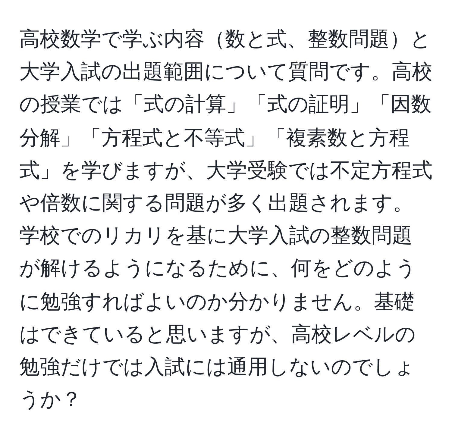 高校数学で学ぶ内容数と式、整数問題と大学入試の出題範囲について質問です。高校の授業では「式の計算」「式の証明」「因数分解」「方程式と不等式」「複素数と方程式」を学びますが、大学受験では不定方程式や倍数に関する問題が多く出題されます。学校でのリカリを基に大学入試の整数問題が解けるようになるために、何をどのように勉強すればよいのか分かりません。基礎はできていると思いますが、高校レベルの勉強だけでは入試には通用しないのでしょうか？