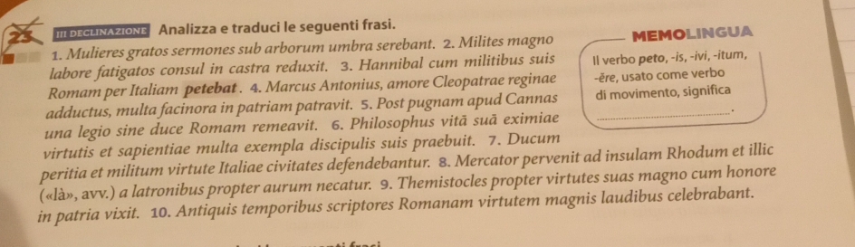 mbEcLNazIONE Analizza e traduci le seguenti frasi. 
1. Mulieres gratos sermones sub arborum umbra serebant. 2. Milites magno MEMOLINGUA 
labore fatigatos consul in castra reduxit. 3. Hannibal cum militibus suis Il verbo peto, -is, -ivi, -itum, 
Romam per Italiam petebat . 4. Marcus Antonius, amore Cleopatrae reginae -ěre, usato come verbo 
adductus, multa facinora in patriam patravit. 5. Post pugnam apud Cannas di movimento, significa 
. 
una legio sine duce Romam remeavit. 6. Philosophus vitā suā eximiae 
virtutis et sapientiae multa exempla discipulis suis praebuit. 7. Ducum 
peritia et militum virtute Italiae civitates defendebantur. 8. Mercator pervenit ad insulam Rhodum et illic 
(«là», avv.) a latronibus propter aurum necatur. 9. Themistocles propter virtutes suas magno cum honore 
in patria vixit. 10. Antiquis temporibus scriptores Romanam virtutem magnis laudibus celebrabant.